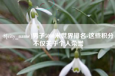 乐陵男子5000米世界排名-这些积分不仅关乎个人荣誉