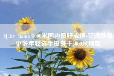 乐陵5000米国内最好成绩-它激励着更多年轻选手投身于5000米项目