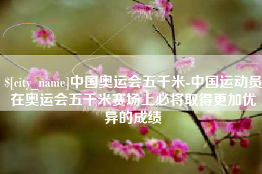 乐陵中国奥运会五千米-中国运动员在奥运会五千米赛场上必将取得更加优异的成绩
