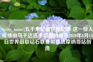 乐陵五千米纪录世界纪录-这一惊人成绩由乌干达选手切普特盖在2020年8月14日世界田联钻石联赛揭幕战摩纳哥站创造