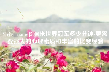 乐陵5000米世界冠军多少分钟-更需要强大的心理素质和丰富的比赛经验