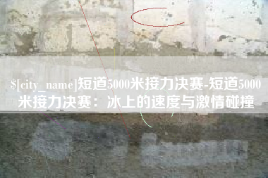 乐陵短道5000米接力决赛-短道5000米接力决赛：冰上的速度与激情碰撞