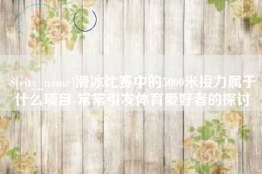 乐陵滑冰比赛中的5000米接力属于什么项目-常常引发体育爱好者的探讨