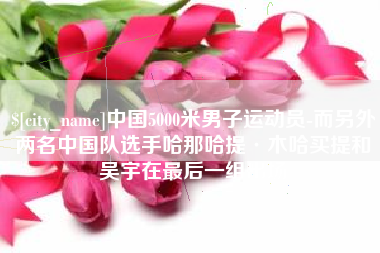 乐陵中国5000米男子运动员-而另外两名中国队选手哈那哈提·木哈买提和吴宇在最后一组出场